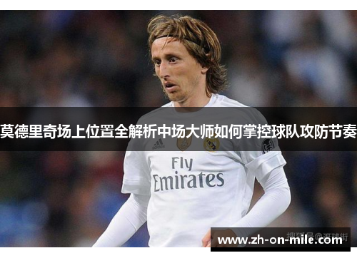 莫德里奇场上位置全解析中场大师如何掌控球队攻防节奏 莫德里奇场上位置全解析中场大师如何掌控球队攻防节奏