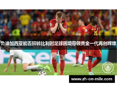 鲁迪加西亚能否扭转比利时足球困境带领黄金一代再创辉煌 鲁迪加西亚能否扭转比利时足球困境带领黄金一代再创辉煌