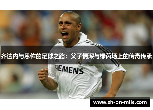 齐达内与恩佐的足球之路:父子情深与绿茵场上的传奇传承 齐达内与恩佐的足球之路:父子情深与绿茵场上的传奇传承