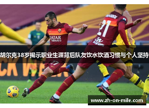 胡尔克38岁揭示职业生涯背后队友饮水饮酒习惯与个人坚持