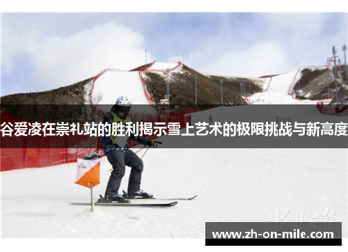 谷爱凌在崇礼站的胜利揭示雪上艺术的极限挑战与新高度 谷爱凌在崇礼站的胜利揭示雪上艺术的极限挑战与新高度