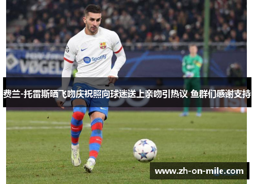 费兰-托雷斯晒飞吻庆祝照向球迷送上亲吻引热议 鱼群们感谢支持