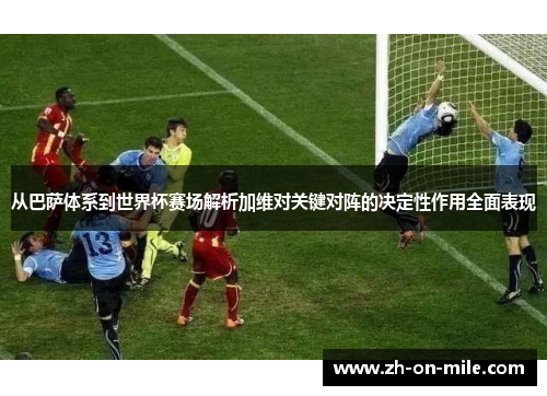 从巴萨体系到世界杯赛场解析加维对关键对阵的决定性作用全面表现