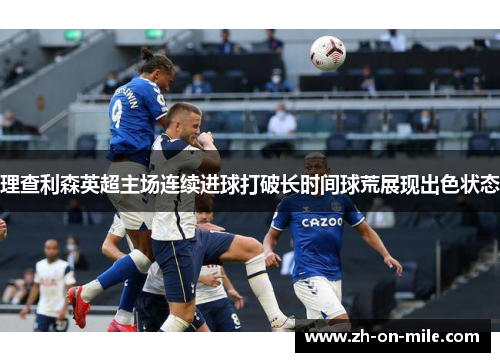 理查利森英超主场连续进球打破长时间球荒展现出色状态 理查利森英超主场连续进球打破长时间球荒展现出色状态