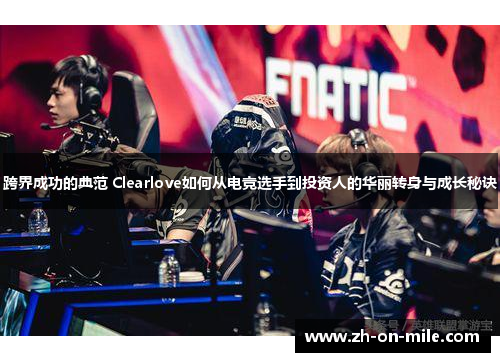 跨界成功的典范 Clearlove如何从电竞选手到投资人的华丽转身与成长秘诀 跨界成功的典范 Clearlove如何从电竞选手到投资人的华丽转身与成长秘诀
