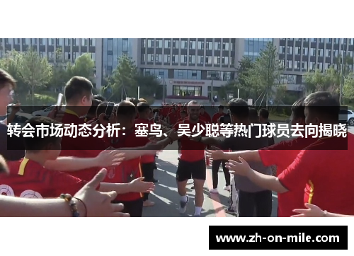 转会市场动态分析:塞鸟、吴少聪等热门球员去向揭晓 转会市场动态分析:塞鸟、吴少聪等热门球员去向揭晓
