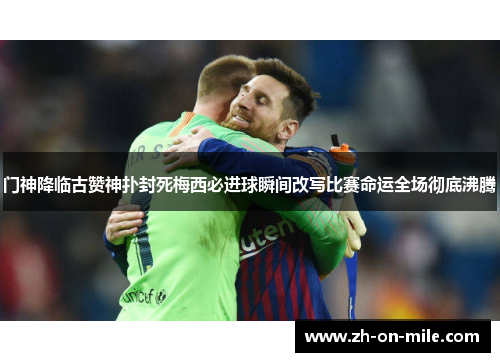门神降临古赞神扑封死梅西必进球瞬间改写比赛命运全场彻底沸腾 门神降临古赞神扑封死梅西必进球瞬间改写比赛命运全场彻底沸腾