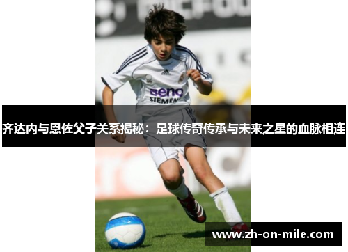 齐达内与恩佐父子关系揭秘:足球传奇传承与未来之星的血脉相连 齐达内与恩佐父子关系揭秘:足球传奇传承与未来之星的血脉相连