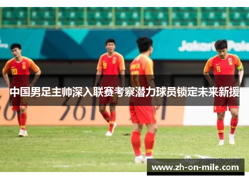 中国男足主帅深入联赛考察潜力球员锁定未来新援 中国男足主帅深入联赛考察潜力球员锁定未来新援
