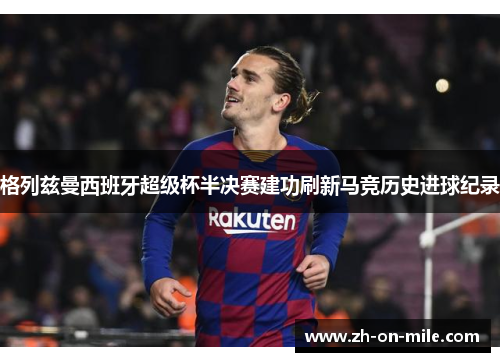 格列兹曼西班牙超级杯半决赛建功刷新马竞历史进球纪录